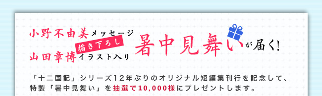 小野不由美メッセージ／山田章博描き下ろしイラスト入り「暑中見舞い」が10,000名様に届く！「十二国記」シリーズ12年ぶりのオリジナル短編集刊行を記念して、特製「暑中見舞い」を抽選で10,000名様にプレゼントします。