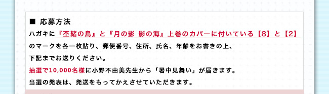 【応募方法】ハガキに『丕緒の鳥』と『月の影 影の海』上巻のカバーに付いている【8】と【2】のマークを各一枚貼り、郵便番号、住所、氏名、年齢をお書きの上、下記までお送りください。抽選で10,000名様に小野不由美先生から「暑中見舞い」が届きます。当選の発表は、発送をもってかえさせていただきます。