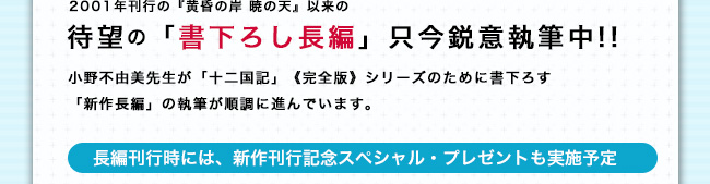 2001年刊行の『黄昏の岸 暁の天』以来の待望の「書下ろし長編」只今鋭意執筆中!!　小野不由美氏が「十二国記」《完全版》シリーズのために書下ろす「新作長編」の執筆が順調に進んでいます。