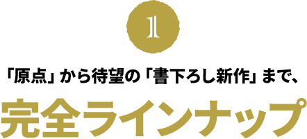 「原点」から待望の「書下ろし新作」まで、完全ラインナップ