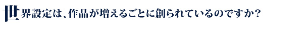 世界設定は、作品が増えるごとに創られているのですか？