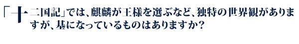 「十二国記」では、麒麟が王様を選ぶなど、独特の世界観がありますが、基になっているものはありますか？