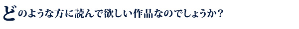 どのような方に読んで欲しい作品なのでしょうか？