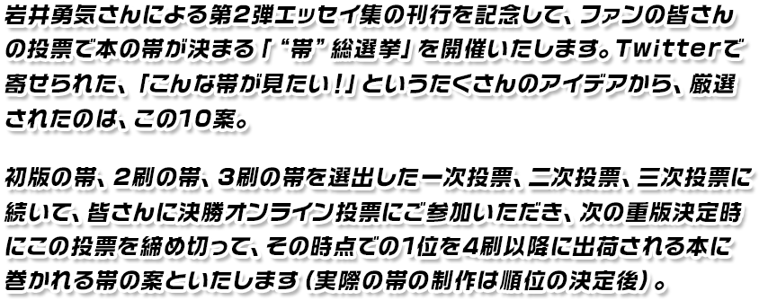岩井勇気さんによる第2弾エッセイ集の刊行を記念して、ファンの皆さんの投票で本の帯が決まる「“帯”総選挙」を開催いたします。Twitterで寄せられた、「こんな帯が見たい！」というたくさんのアイディアから、厳選されたのは、この10案。初版の帯、2刷の帯、3刷の帯を選出した一次投票、二次投票、三次投票に続いて、皆さんに決勝オンライン投票に参加いただき、次の重版決定時にこの投票を締め切って、その時点での1位を4刷以降に出荷される本に巻かれる帯の案といたします（実際の帯の制作は順位の決定後）。