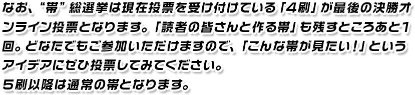 なお、“帯”総選挙は現在投票を受け付けている「４刷」が最後の決勝オンライン投票となります。「読者のみなさんと作る帯」も残すところあと１回。どなたでもご参加いただけますので、「こんな帯が見たい！」というアイデアにぜひ投票してみてください。５刷以降は通常の帯となります。