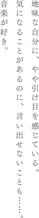 地味な自分に、やや引け目を感じている。気になることがあるのに、言い出せないことも……。音楽が好き。