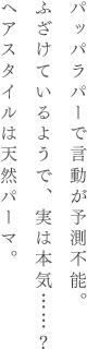 パッパラパーで言動が予測不能。ふざけているようで、実は本気……？ヘアスタイルは天然パーマ。