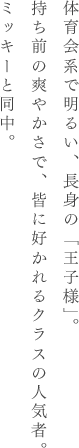 体育会系で明るい、長身の「王子様」。持ち前の爽やかさで、皆に好かれるクラスの人気者。ミッキーと同中。