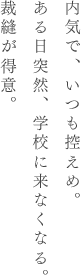 内気で、いつも控えめ。ある日突然、学校に来なくなる。裁縫が得意。