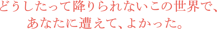 どうしたって降りられないこの世界で、あなたに遭えて、よかった。