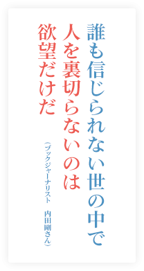 誰も信じられない世の中で人を裏切らないのは欲望だけだ。（ブックジャーナリスト　内田剛さん）