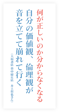 何が正しいのか分からなくなる。自分の価値観、倫理観が音を立てて崩れて行く。（大垣書店 豊中緑丘店　井上哲也さん）