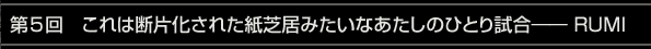第5回　これは断片化された紙芝居みたいなあたしのひとり試合―― RUMI
