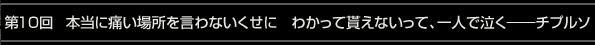 第10回 本当に痛い場所を言わないくせに　わかって貰えないって、一人で泣く――チプルソ