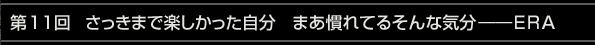 第11回 さっきまで楽しかった自分　まあ慣れてるそんな気分――ERA