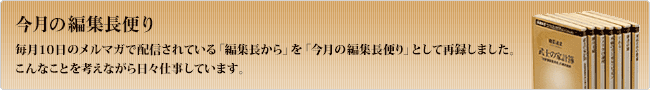 今月の編集長便り 毎月10日のメルマガで配信さている「編集長から」を「今月の編集長便り」として再録しました。こんなことを考えながら日々仕事しています。