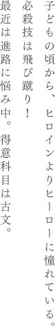 子どもの頃から、ヒロインよりヒーローに憧れている。必殺技は飛び蹴り!最近は進路に悩み中。得意科目は古文。