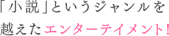 「小説」というジャンルを越えたエンターテイメント!