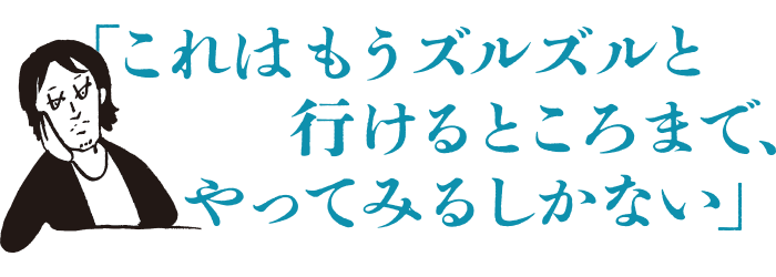 これはもうズルズルと行けるところまで、やってみるしかない