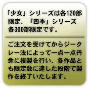 「少女」シリーズは各120部限定、「四季」シリーズは各300部限定です。ご注文を受けてからジークレー法によって一点一点丹念に複製を行い、各作品とも限定数に達した段階で製作を終了いたします。