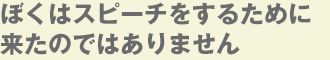 ぼくはスピーチをするために来たのではありません