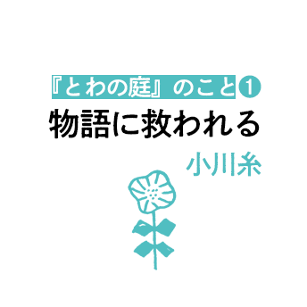 「物語に救われる」近況と新作『とわの庭』のこと（1）