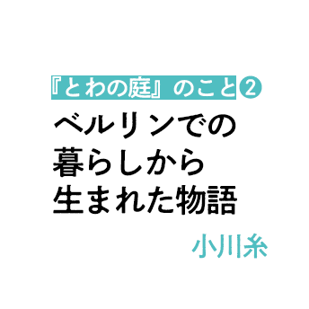 「ベルリンでの暮らしから生まれた物語」近況と新作『とわの庭』のこと（2）