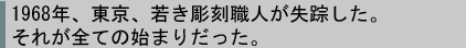 1968年、東京、若き彫刻職人が失踪した。それが全ての始まりだった。