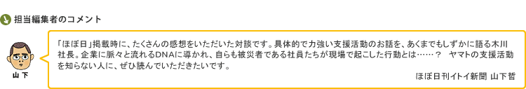 「ほぼ日」掲載時に、たくさんの感想をいただいた対談です。具体的で力強い支援活動のお話を、あくまでもしずかに語る木川社長。企業に脈々と流れるＤＮＡに導かれ、自らも被災者である社員たちが現場で起こした行動とは……？　ヤマトの支援活動を知らない人に、ぜひ読んでいただきたいです。　ほぼ日刊イトイ新聞 山下哲