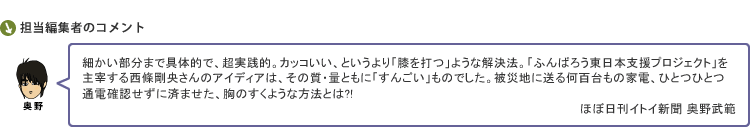 細かい部分まで具体的で、超実践的。カッコいい、というより「膝を打つ」ような解決法。「ふんばろう東日本支援プロジェクト」を主宰する西條剛央さんのアイディアは、その質・量ともに「すんごい」ものでした。被災地に送る何百台もの家電、ひとつひとつ通電確認せずに済ませた、胸のすくような方法とは?!　ほぼ日刊イトイ新聞 奥野武範