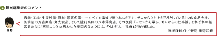 店舗・工場・生産設備・原料・顧客名簿……すべてを津波で流されながらも、ゼロから立ち上がろうとしている3つの食品会社、気仙沼の斉吉商店・丸光食品、そして陸前高田の八木澤商店。その復興プロセスから学ぶ、ゼロからの仕事論。それぞれの経営者たちに「再建しよう」と思わせた要因のひとつには、やはり「人＝社員」がありました。　ほぼ日刊イトイ新聞 奥野武範