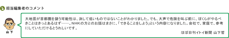 大地震が首都圏を襲う可能性は、決して低いものではないことがわかりました。でも、大声で危険を叫ぶ前に、ぼくらがやるべきことはきっとあるはず……。ＮＨＫの方とのお話はまさに、「できることをしよう」という内容になりました。会社で、家庭で、参考にしていただけるとうれしいです。　ほぼ日刊イトイ新聞 山下哲