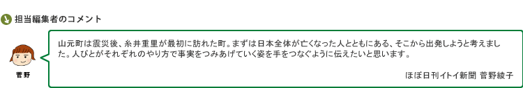 山元町は震災後、糸井重里が最初に訪れた町。まずは日本全体が亡くなった人とともにある、そこから出発しようと考えました。人びとがそれぞれのやり方で事実をつみあげていく姿を手をつなぐように伝えたいと思います。　ほぼ日刊イトイ新聞 菅野綾子