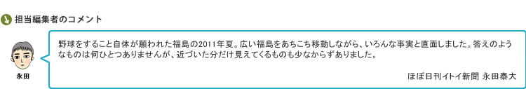 野球をすること自体が願われた福島の2011年夏。広い福島をあちこち移動しながら、いろんな事実と直面しました。答えのようなものは何ひとつありませんが、近づいた分だけ見えてくるものも少なからずありました。　ほぼ日刊イトイ新聞 永田泰大