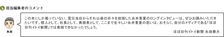 この本にしか載っていない、震災当日からそれ以後の日々を総括した糸井重里のロングインタビューは、ぜひお読みいただきたいです。個人として、社長として、表現者として、ここまで生々しい糸井重里の思いは、おそらく、自分のメディアである「ほぼ日刊イトイ新聞」では表現できなかったでしょう。　担当編集 ほぼ日刊イトイ新聞 永田泰大