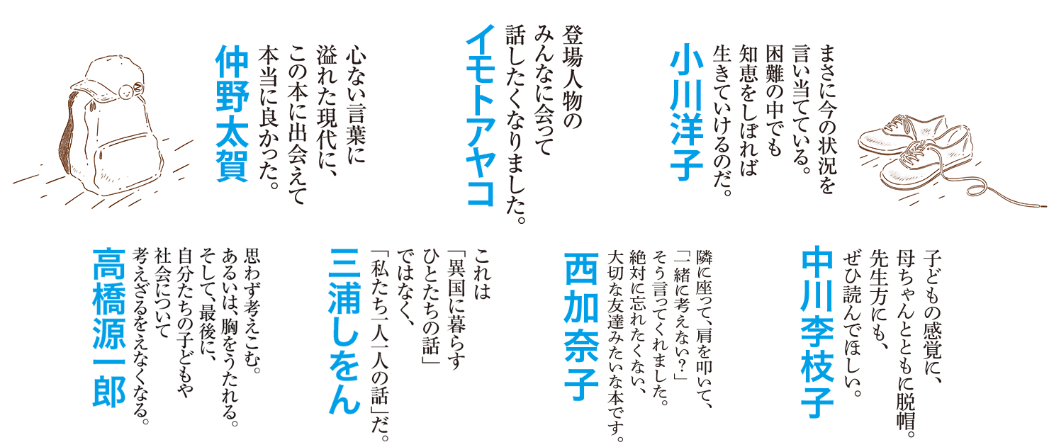 ［中川李枝子／子どもの感覚に、母ちゃんと共に脱帽。先生方にも、ぜひ読んで欲しい。］［西加奈子／隣に座って、肩を叩いて、「一緒に考えない？」そう言ってくれました。絶対に忘れたくない、大切な友達みたいな本です。］［高橋源一郎／思わず考えこむ。あるいは、胸をうたれる。そして、最後に、自分たちの子どもや社会について考えざるをえなくなる。］［三浦しをん／これは「異国に暮らすひとたちの話」ではなく、「私たち一人一人の話」だ。］